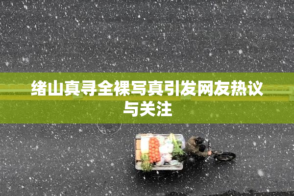 绪山真寻全裸写真引发网友热议与关注
