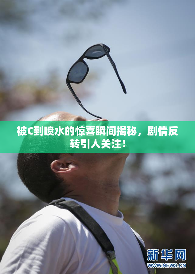 被C到喷水的惊喜瞬间揭秘，剧情反转引人关注！