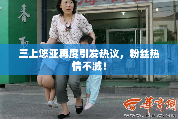 三上悠亚再度引发热议，粉丝热情不减！