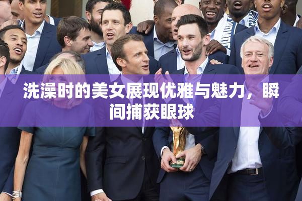 洗澡时的美女展现优雅与魅力，瞬间捕获眼球