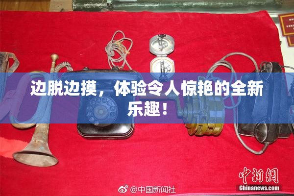 边脱边摸，体验令人惊艳的全新乐趣！