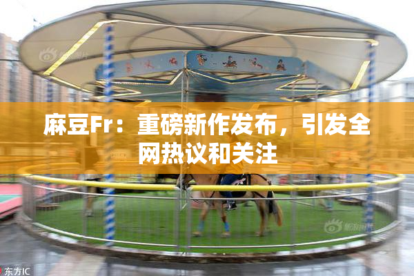 麻豆Fr：重磅新作发布，引发全网热议和关注