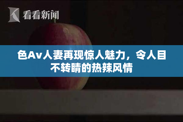 色Av人妻再现惊人魅力，令人目不转睛的热辣风情