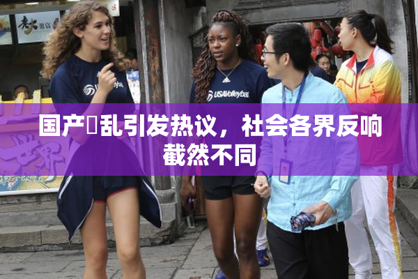 国产婬乱引发热议，社会各界反响截然不同