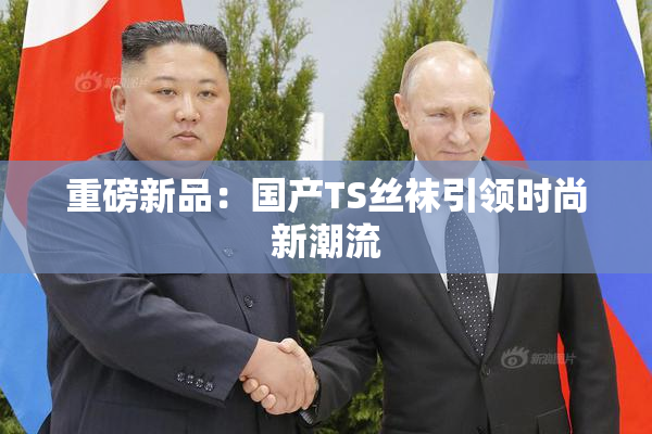 重磅新品：国产TS丝袜引领时尚新潮流