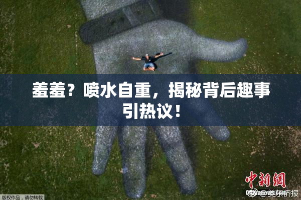 羞羞？喷水自重，揭秘背后趣事引热议！