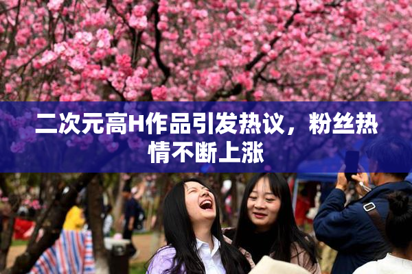 二次元高H作品引发热议，粉丝热情不断上涨