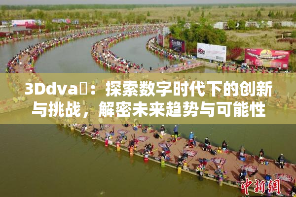 3Ddva婬：探索数字时代下的创新与挑战，解密未来趋势与可能性