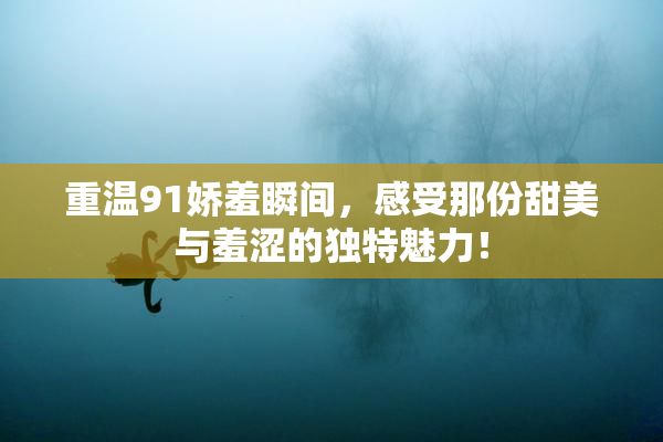 重温91娇羞瞬间，感受那份甜美与羞涩的独特魅力！