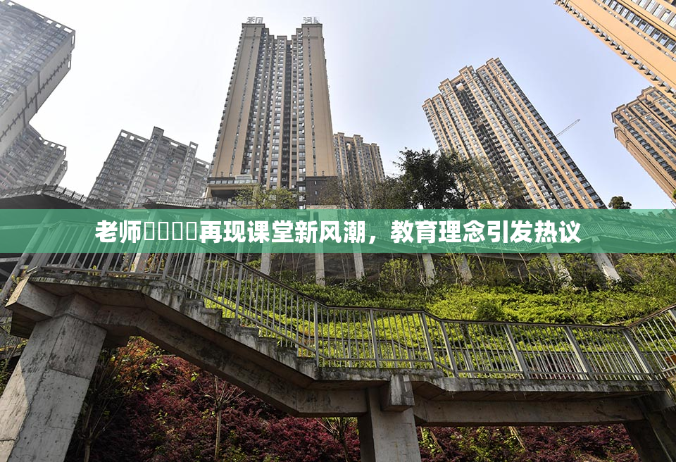 老师❌‌❌‌再现课堂新风潮，教育理念引发热议