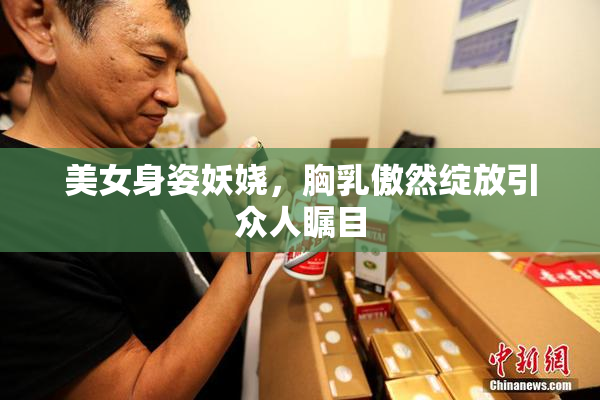 美女身姿妖娆，胸乳傲然绽放引众人瞩目