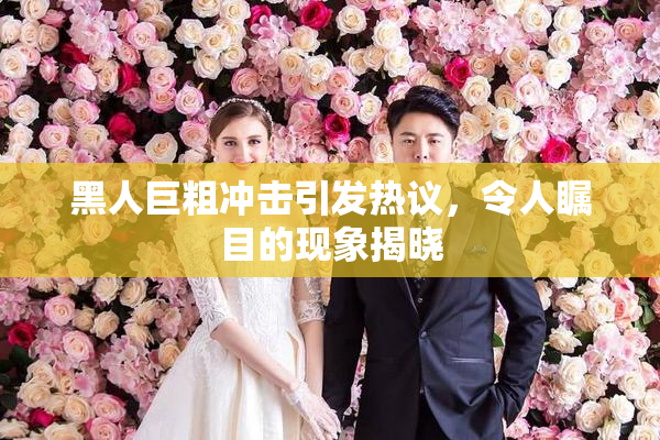 黑人巨粗冲击引发热议，令人瞩目的现象揭晓