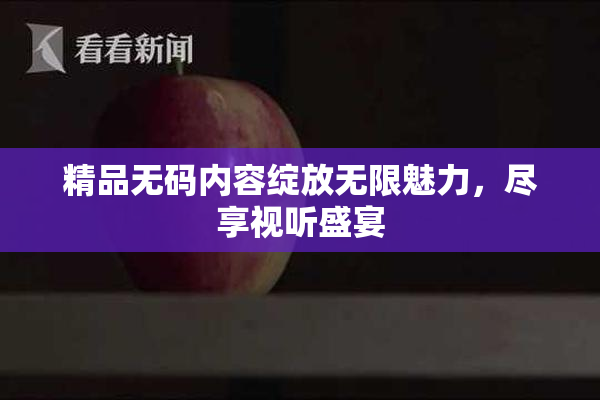 精品无码内容绽放无限魅力，尽享视听盛宴