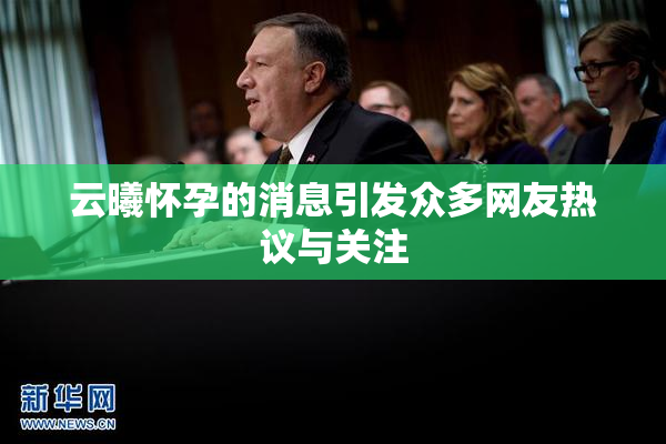 云曦怀孕的消息引发众多网友热议与关注