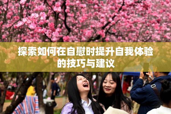 探索如何在自慰时提升自我体验的技巧与建议