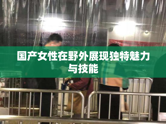 国产女性在野外展现独特魅力与技能