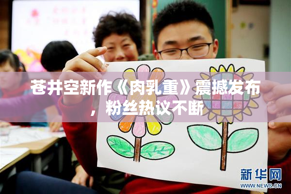 苍井空新作《肉乳重》震撼发布，粉丝热议不断