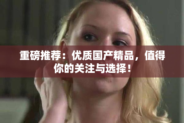 重磅推荐：优质国产精品，值得你的关注与选择！