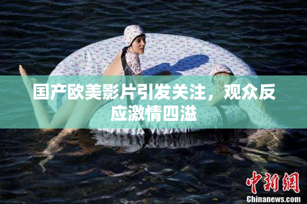 国产欧美影片引发关注，观众反应激情四溢