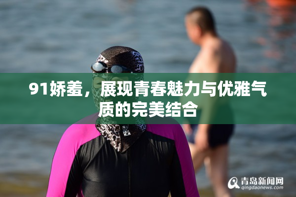91娇羞，展现青春魅力与优雅气质的完美结合