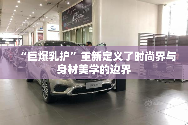 “巨爆乳护”重新定义了时尚界与身材美学的边界