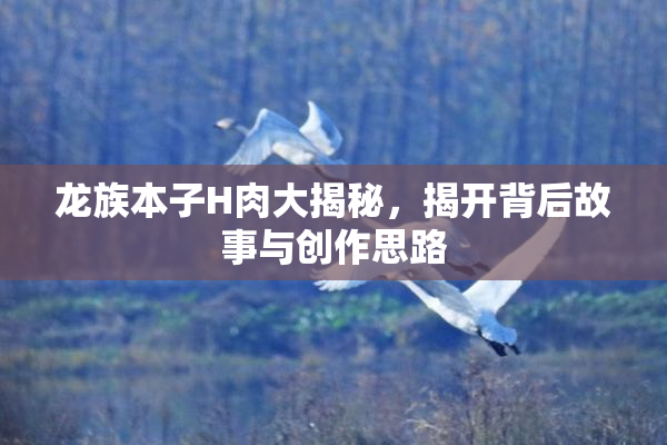 龙族本子H肉大揭秘，揭开背后故事与创作思路