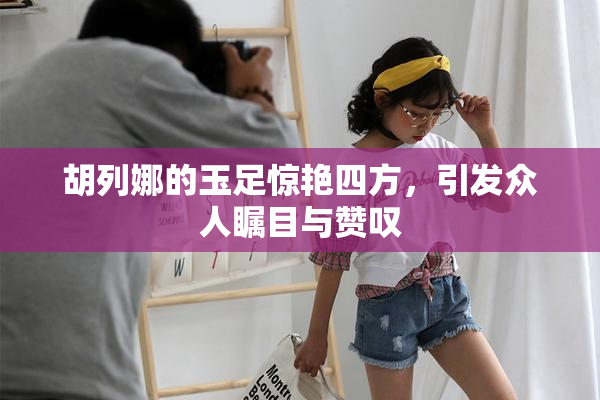 胡列娜的玉足惊艳四方，引发众人瞩目与赞叹