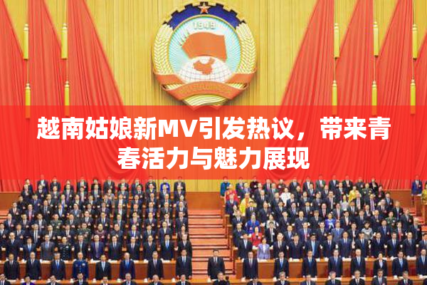 越南姑娘新MV引发热议，带来青春活力与魅力展现