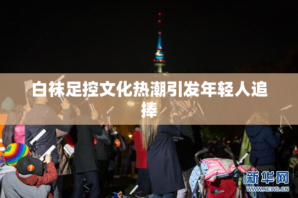 白袜足控文化热潮引发年轻人追捧