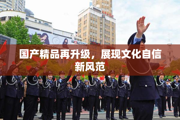 国产精品再升级，展现文化自信新风范