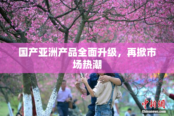 国产亚洲产品全面升级，再掀市场热潮