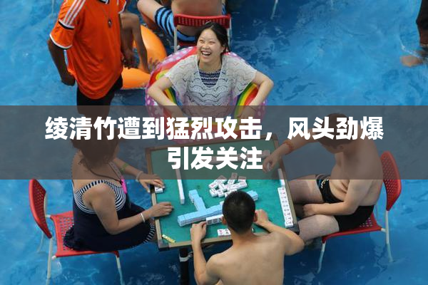 绫清竹遭到猛烈攻击，风头劲爆引发关注