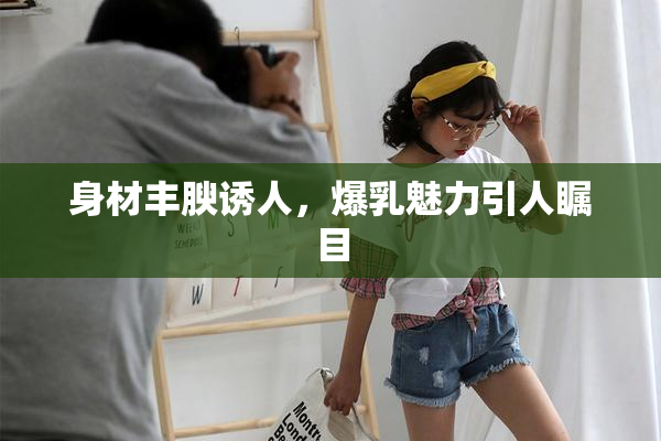 身材丰腴诱人，爆乳魅力引人瞩目