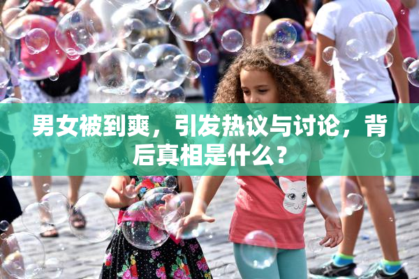 男女被到爽，引发热议与讨论，背后真相是什么？