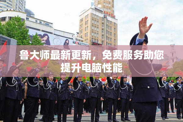 鲁大师最新更新，免费服务助您提升电脑性能