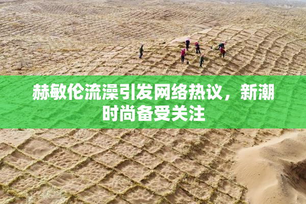 赫敏伦流澡引发网络热议，新潮时尚备受关注