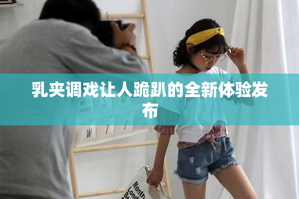 乳夹调戏让人跪趴的全新体验发布