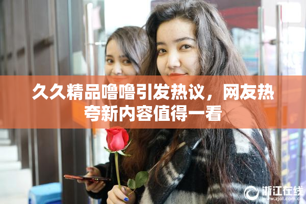 久久精品噜噜引发热议，网友热夸新内容值得一看