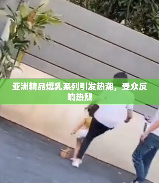 亚洲精品爆乳系列引发热潮，受众反响热烈