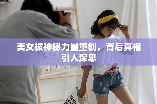 美女被神秘力量重创，背后真相引人深思