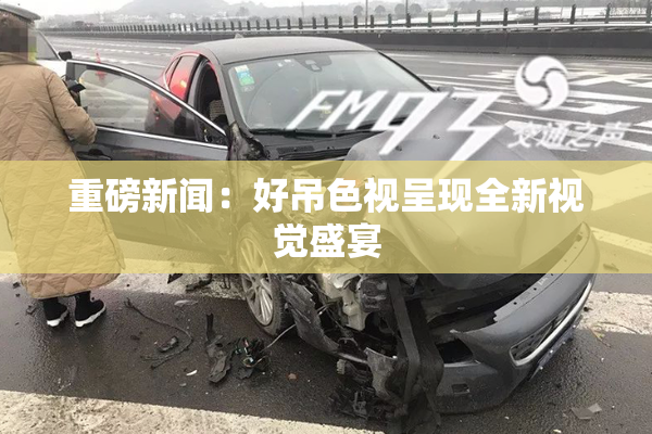 重磅新闻：好吊色视呈现全新视觉盛宴