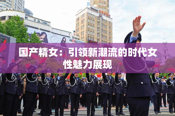 国产精女：引领新潮流的时代女性魅力展现