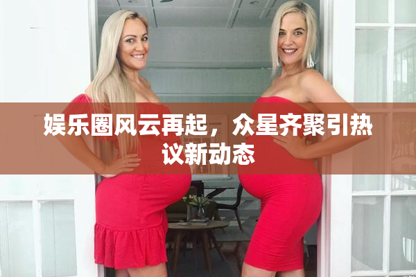 娱乐圈风云再起，众星齐聚引热议新动态
