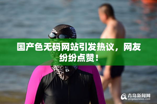 国产色无码网站引发热议，网友纷纷点赞！