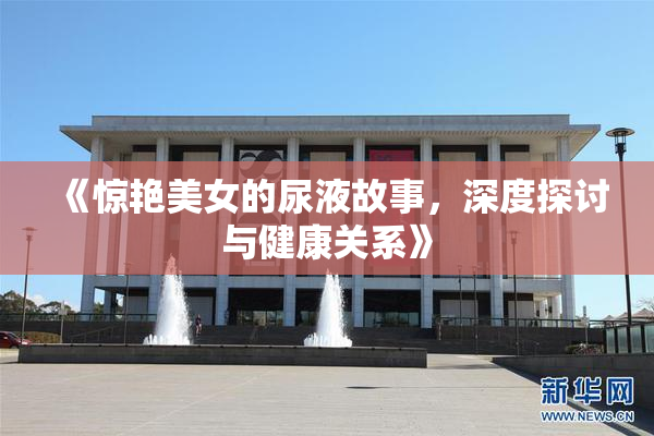 《惊艳美女的尿液故事，深度探讨与健康关系》