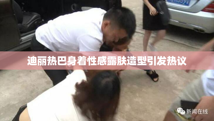 迪丽热巴身着性感露肤造型引发热议