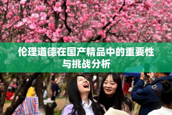 伦理道德在国产精品中的重要性与挑战分析