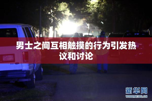 男士之间互相触摸的行为引发热议和讨论