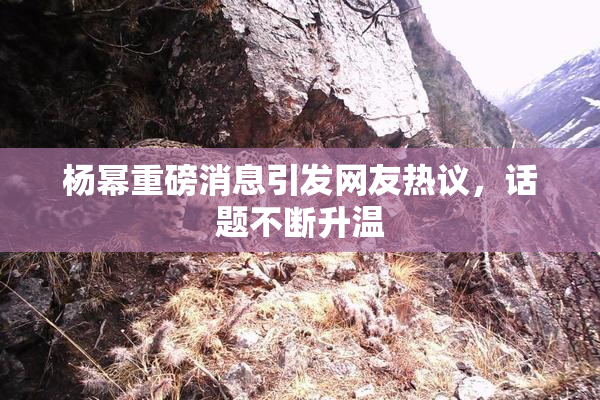 杨幂重磅消息引发网友热议，话题不断升温