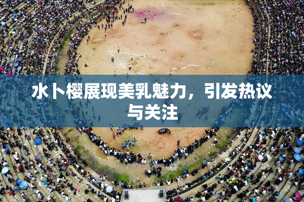 水卜樱展现美乳魅力，引发热议与关注